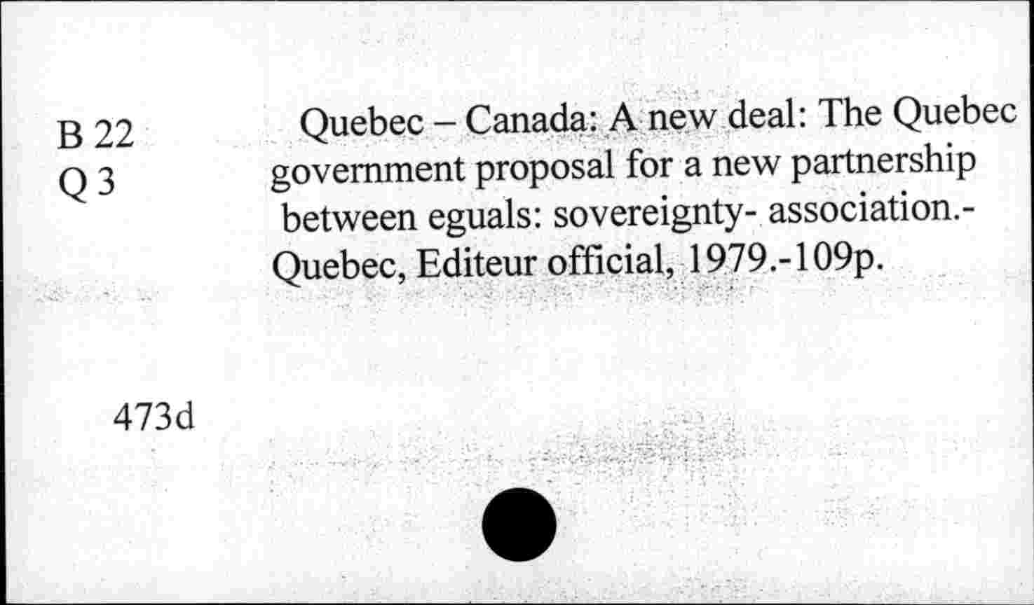 ﻿B 22 Q3
Quebec - Canada: A new deal: The Quebec government proposal for a new partnership between eguals: sovereignty- association.-Quebec, Editeur official, 1979.-109p.
473d